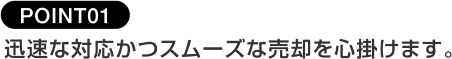 POINT01迅速な対応かつスムーズな売却を心掛けます。