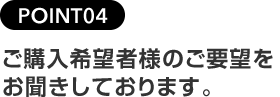 POINT04ご購入希望者様のご要望をお聞きしております。